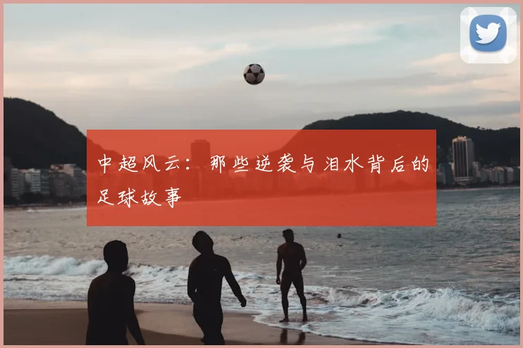 中超风云：那些逆袭与泪水背后的足球故事