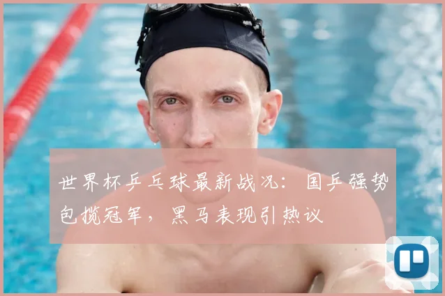 世界杯乒乓球最新战况：国乒强势包揽冠军，黑马表现引热议