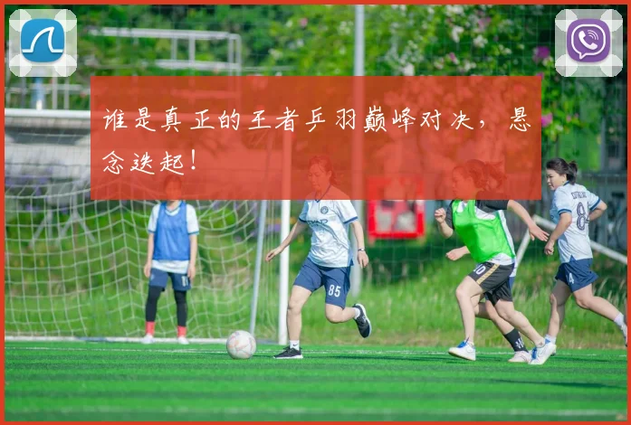 谁是真正的王者乒羽巅峰对决，悬念迭起！