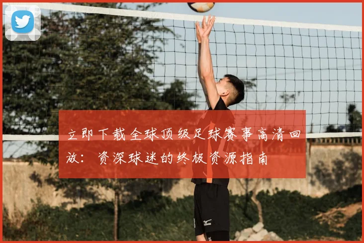 立即下载全球顶级足球赛事高清回放：资深球迷的终极资源指南