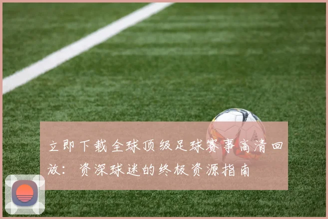 立即下载全球顶级足球赛事高清回放:资深球迷的终极资源指南
