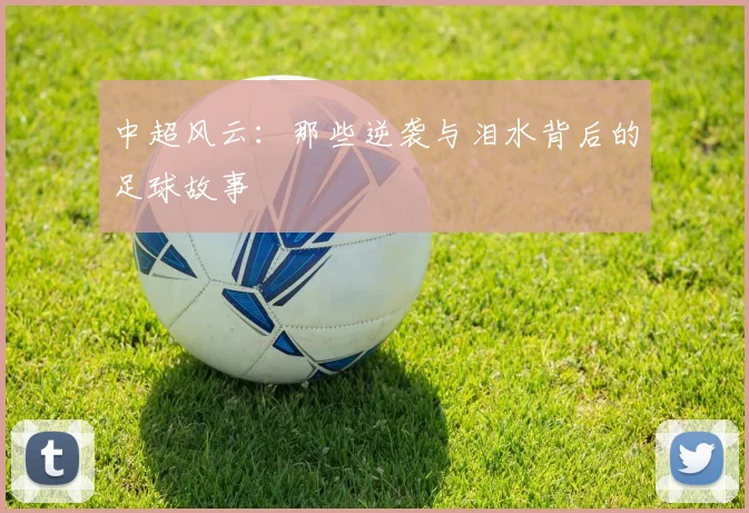 中超风云：那些逆袭与泪水背后的足球故事